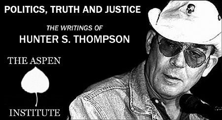 Politics, Truth and Justice: The Writings of Hunter S. Thompson - On Saturday, July 21st at The Aspen Institute. - Click Here To Learn More about this event in a letter from Hunter's Son, Juan Thompson.